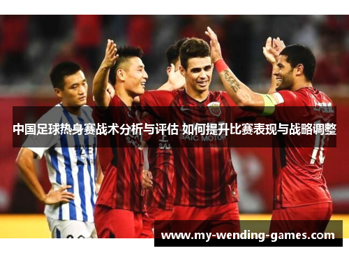 中国足球热身赛战术分析与评估 如何提升比赛表现与战略调整