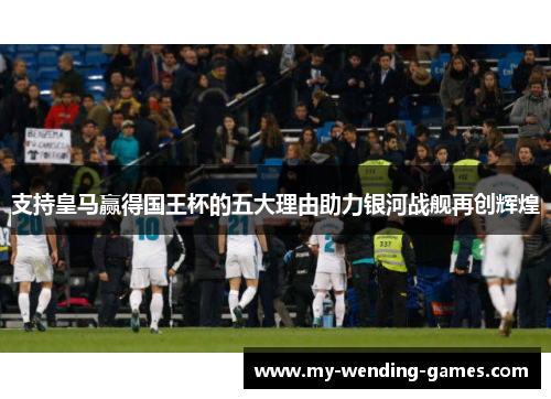 支持皇马赢得国王杯的五大理由助力银河战舰再创辉煌