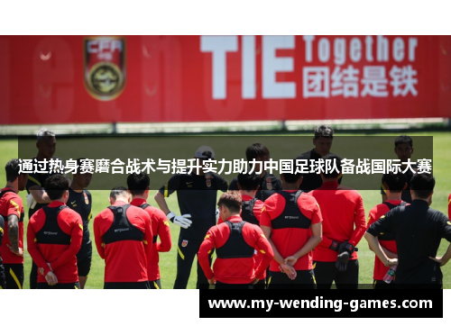 通过热身赛磨合战术与提升实力助力中国足球队备战国际大赛