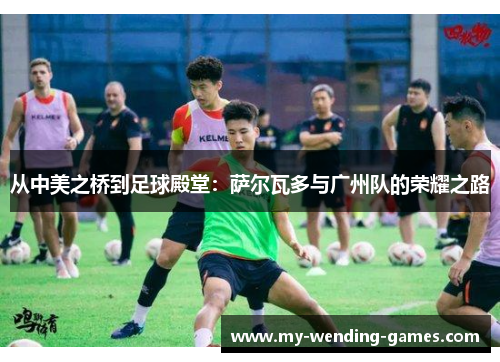 从中美之桥到足球殿堂：萨尔瓦多与广州队的荣耀之路