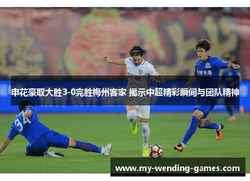 申花豪取大胜3-0完胜梅州客家 揭示中超精彩瞬间与团队精神