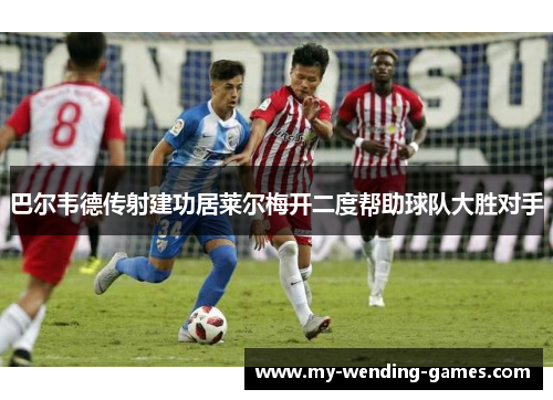 巴尔韦德传射建功居莱尔梅开二度帮助球队大胜对手
