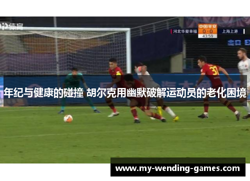年纪与健康的碰撞 胡尔克用幽默破解运动员的老化困境