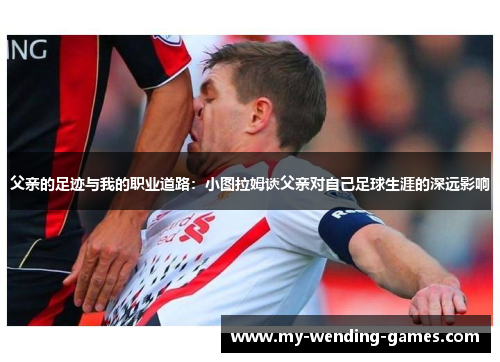 父亲的足迹与我的职业道路：小图拉姆谈父亲对自己足球生涯的深远影响