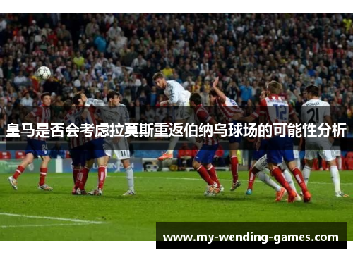 皇马是否会考虑拉莫斯重返伯纳乌球场的可能性分析
