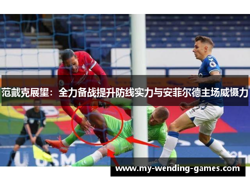 范戴克展望：全力备战提升防线实力与安菲尔德主场威慑力