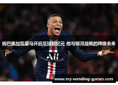 姆巴佩加盟皇马开启足球新纪元 他与银河战舰的辉煌未来 姆巴佩加盟皇马开启足球新纪元 他与银河战舰的辉煌未来