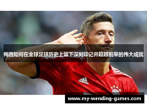 梅西如何在全球足球历史上留下深刻印记并超越前辈的伟大成就