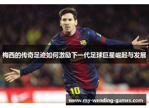梅西的传奇足迹如何激励下一代足球巨星崛起与发展