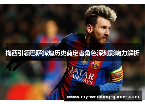 梅西引领巴萨辉煌历史奠定者角色深刻影响力解析