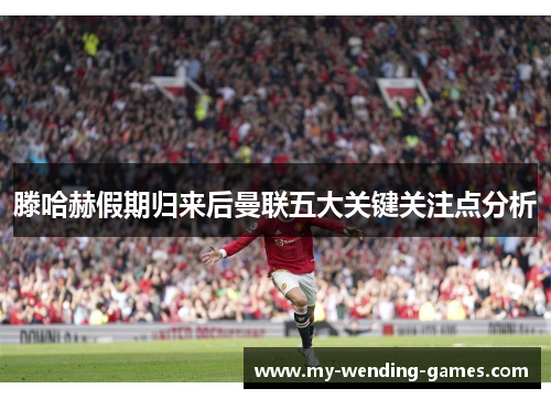 滕哈赫假期归来后曼联五大关键关注点分析