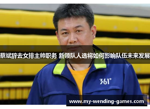 蔡斌辞去女排主帅职务 新领队人选将如何影响队伍未来发展