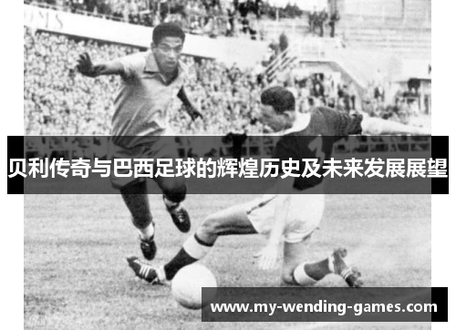 贝利传奇与巴西足球的辉煌历史及未来发展展望 贝利传奇与巴西足球的辉煌历史及未来发展展望