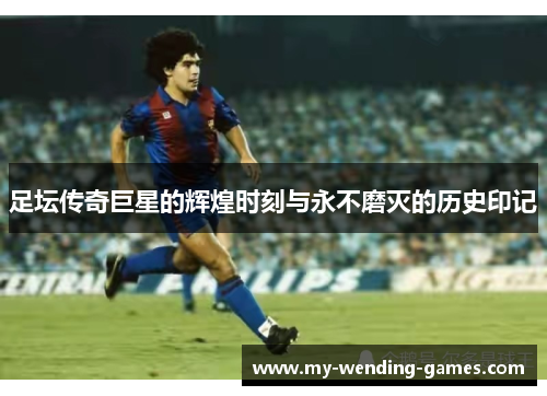 足坛传奇巨星的辉煌时刻与永不磨灭的历史印记 足坛传奇巨星的辉煌时刻与永不磨灭的历史印记