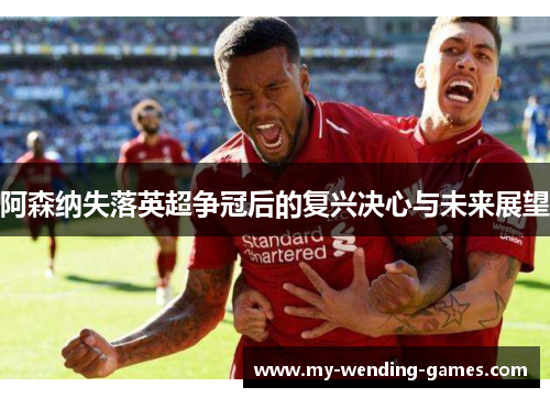 阿森纳失落英超争冠后的复兴决心与未来展望