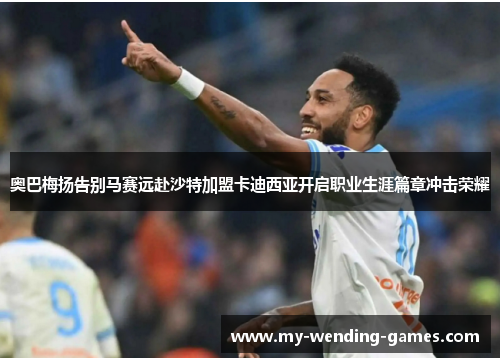 奥巴梅扬告别马赛远赴沙特加盟卡迪西亚开启职业生涯篇章冲击荣耀